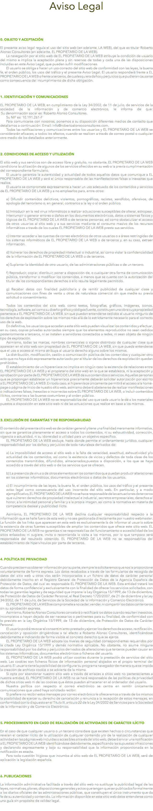 Aviso Legal 0. OBJETO Y ACEPTACIÓN El presente aviso legal regula el uso del sitio web (en adelante, LA WEB), del que es titular Roberto Alonso Consultores (en adelante, EL PROPIETARIO DE LA WEB). La navegación por el sitio web de EL PROPIETARIO DE LA WEB atribuye la condición de usuario del mismo e implica la aceptación plena y sin reservas de todas y cada una de las disposiciones incluidas en este Aviso Legal, que pueden sufrir modificaciones. El usuario se obliga a hacer un uso correcto del sitio web de conformidad con las leyes, la buena fe, el orden público, los usos del tráfico y el presente Aviso Legal. El usuario responderá frente a EL PROPIETARIO DE LA WEB o frente a terceros, de cualesquiera daños y perjuicios que pudieran causarse como consecuencia del incumplimiento de dicha obligación. 1. IDENTIFICACIÓN Y COMUNICACIONES EL PROPIETARIO DE LA WEB, en cumplimiento de la Ley 34/2002, de 11 de julio, de servicios de la sociedad de la información y de comercio electrónico, le informa de que:  Su denominación social es: Roberto Alonso Consultores. Su NIF es: 10.191.261-F Para comunicarse con nosotros, ponemos a su disposición diferentes medios de contacto que detallamos a continuación: Email: info@robertoalonsoconsultores.com. Todas las notificaciones y comunicaciones entre los usuarios y EL PROPIETARIO DE LA WEB se considerarán eficaces, a todos los efectos, cuando se realicen a través de correo postal o cualquier otro medio de los detallados anteriormente. 2. CONDICIONES DE ACCESO Y UTILIZACIÓN El sitio web y sus servicios son de acceso libre y gratuito, no obstante, EL PROPIETARIO DE LA WEB condiciona la utilización de algunos de los servicios ofrecidos en su web a la previa cumplimentación del correspondiente formulario. El usuario garantiza la autenticidad y actualidad de todos aquellos datos que comunique a EL PROPIETARIO DE LA WEB y será el único responsable de las manifestaciones falsas o inexactas que realice. El usuario se compromete expresamente a hacer un uso adecuado de los contenidos y servicios de EL PROPIETARIO DE LA WEB y a no emplearlos para, entre otros: a) Difundir contenidos delictivos, violentos, pornográficos, racistas, xenófobo, ofensivos, de apología del terrorismo o, en general, contrarios a la ley o al orden público. b) Introducir en la red virus informáticos o realizar actuaciones susceptibles de alterar, estropear, interrumpir o generar errores o daños en los documentos electrónicos, datos o sistemas físicos y lógicos de EL PROPIETARIO DE LA WEB o de terceras personas; así como obstaculizar el acceso de otros usuarios al sitio web y a sus servicios mediante el consumo masivo de los recursos informáticos a través de los cuales EL PROPIETARIO DE LA WEB presta sus servicios. c) Intentar acceder a las cuentas de correo electrónico de otros usuarios o a áreas restringidas de los sistemas informáticos de EL PROPIETARIO DE LA WEB o de terceros y, en su caso, extraer información. d) Vulnerar los derechos de propiedad intelectual o industrial, así como violar la confidencialidad de la información de EL PROPIETARIO DE LA WEB o de terceros. e) Suplantar la identidad de otro usuario, de las administraciones públicas o de un tercero. f) Reproducir, copiar, distribuir, poner a disposición de, o cualquier otra forma de comunicación pública, transformar o modificar los contenidos, a menos que se cuente con la autorización del titular de los correspondientes derechos o ello resulte legalmente permitido. g) Recabar datos con finalidad publicitaria y de remitir publicidad de cualquier clase y comunicaciones con fines de venta u otras de naturaleza comercial sin que medie su previa solicitud o consentimiento. Todos los contenidos del sitio web, como textos, fotografías, gráficos, imágenes, iconos, tecnología, software, así como su diseño gráfico y códigos fuente, constituyen una obra cuya propiedad pertenece a EL PROPIETARIO DE LA WEB, sin que puedan entenderse cedidos al usuario ninguno de los derechos de explotación sobre los mismos más allá de lo estrictamente necesario para el correcto uso de la web. En definitiva, los usuarios que accedan a este sitio web pueden visualizar los contenidos y efectuar, en su caso, copias privadas autorizadas siempre que los elementos reproducidos no sean cedidos posteriormente a terceros, ni se instalen a servidores conectados a redes, ni sean objeto de ningún tipo de explotación. Asimismo, todas las marcas, nombres comerciales o signos distintivos de cualquier clase que aparecen en el sitio web son propiedad de EL PROPIETARIO DE LA WEB, sin que pueda entenderse que el uso o acceso al mismo atribuya al usuario derecho alguno sobre los mismos. La distribución, modificación, cesión o comunicación pública de los contenidos y cualquier otro acto que no haya sido expresamente autorizado por el titular de los derechos de explotación quedan prohibidos. El establecimiento de un hiperenlace no implica en ningún caso la existencia de relaciones entre EL PROPIETARIO DE LA WEB y el propietario del sitio web en la que se establezca, ni la aceptación y aprobación por parte de EL PROPIETARIO DE LA WEB de sus contenidos o servicios. Aquellas personas que se propongan establecer un hiperenlace previamente deberán solicitar autorización por escrito a EL PROPIETARIO DE LA WEB. En todo caso, el hiperenlace únicamente permitirá el acceso a la home-page o página de inicio de nuestro sitio web, asimismo deberá abstenerse de realizar manifestaciones o indicaciones falsas, inexactas o incorrectas sobre EL PROPIETARIO DE LA WEB, o incluir contenidos ilícitos, contrarios a las buenas costumbres y al orden público. EL PROPIETARIO DE LA WEB no se responsabiliza del uso que cada usuario le dé a los materiales puestos a disposición en este sitio web ni de las actuaciones que realice en base a los mismos. 3. EXCLUSIÓN DE GARANTÍAS Y DE RESPONSABILIDAD El contenido del presente sitio web es de carácter general y tiene una finalidad meramente informativa, sin que se garantice plenamente el acceso a todos los contenidos, ni su exhaustividad, corrección, vigencia o actualidad, ni su idoneidad o utilidad para un objetivo específico. EL PROPIETARIO DE LA WEB excluye, hasta donde permite el ordenamiento jurídico, cualquier responsabilidad por los daños y perjuicios de toda naturaleza derivados de: a) La imposibilidad de acceso al sitio web o la falta de veracidad, exactitud, exhaustividad y/o actualidad de los contenidos, así como la existencia de vicios y defectos de toda clase de los contenidos transmitidos, difundidos, almacenados,puestos a disposición, a los que se haya accedido a través del sitio web o de los servicios que se ofrecen. b) La presencia de virus o de otros elementos en los contenidos que puedan producir alteraciones en los sistemas informáticos, documentos electrónicos o datos de los usuarios. c) El incumplimiento de las leyes, la buena fe, el orden público, los usos del tráfico y el presente aviso legal como consecuencia del uso incorrecto del sitio web. En particular, y a modo ejemplificativo, EL PROPIETARIO DE LA WEB no se hace responsable de las actuaciones de terceros que vulneren derechos de propiedad intelectual e industrial, secretos empresariales, derechos al honor, a la intimidad personal y familiar y a la propia imagen, así como la normativa en materia de competencia desleal y publicidad ilícita. Asimismo, EL PROPIETARIO DE LA WEB declina cualquier responsabilidad respecto a la información que se halle fuera de esta web y no sea gestionada directamente por nuestro webmaster. La función de los links que aparecen en esta web es exclusivamente la de informar al usuario sobre la existencia de otras fuentes susceptibles de ampliar los contenidos que ofrece este sitio web. EL PROPIETARIO DE LA WEB no garantiza ni se responsabiliza del funcionamiento o accesibilidad de los sitios enlazados; ni sugiere, invita o recomienda la visita a los mismos, por lo que tampoco será responsable del resultado obtenido. EL PROPIETARIO DE LA WEB no se responsabiliza del establecimiento de hipervínculos por parte de terceros. 4. POLÍTICA DE PRIVACIDAD Cuando precisemos obtener información por su parte, siempre le solicitaremos que nos la proporcione voluntariamente de forma expresa. Los datos recabados a través de los formularios de recogida de datos del sitio web u otras vías serán incorporados a un fichero de datos de carácter personal debidamente inscrito en el Registro General de Protección de Datos de la Agencia Española de Protección de Datos, del cual es responsable EL PROPIETARIO DE LA WEB. Esta entidad tratará los datos de forma confidencial y exclusivamente con la finalidad de ofrecer los servicios solicitados, con todas las garantías legales y de seguridad que impone la Ley Orgánica 15/1999, de 13 de diciembre, de Protección de Datos de Carácter Personal, el Real Decreto 1720/2007, de 21 de diciembre y la Ley 34/2002, de 11 de julio, de Servicios de la Sociedad de la Información y Comercio Electrónico. EL PROPIETARIO DE LA WEB se compromete a no ceder, vender, ni compartir los datos con terceros sin su aprobación expresa. Asimismo, Roberto Alonso Consultores cancelará o rectificará los datos cuando resulten inexactos, incompletos o hayan dejado de ser necesarios o pertinentes para su finalidad, de conformidad con lo previsto en la Ley Orgánica 15/1999, de 13 de diciembre, de Protección de Datos de Carácter Personal. El usuario podrá revocar el consentimiento prestado y ejercer los derechos de acceso, rectificación, cancelación y oposición dirigiéndose a tal efecto a Roberto Alonso Consultores, identificándose debidamente e indicando de forma visible el concreto derecho que se ejerce. EL PROPIETARIO DE LA WEB adopta los niveles de seguridad correspondientes requeridos por la citada Ley Orgánica 15/1999 y demás normativa aplicable. No obstante, no asume ninguna responsabilidad por los daños y perjuicios derivados de alteraciones que terceros pueden causar en los sistemas informáticos, documentos electrónicos o ficheros del usuario. EL PROPIETARIO DE LA WEB podrá utilizar cookies durante la prestación de servicios del sitio web. Las cookies son ficheros físicos de información personal alojados en el propio terminal del usuario. El usuario tiene la posibilidad de configurar su programa navegador de manera que se impida la creación de archivos cookie o se advierta de la misma. Si opta por abandonar nuestro sitio web a través de enlaces a sitios web no pertenecientes a nuestra entidad, EL PROPIETARIO DE LA WEB no se hará responsable de las políticas de privacidad de dichos sitios web ni de las cookies que éstos puedan almacenar en el ordenador del usuario. Nuestra política con respecto al correo electrónico se centra en remitir únicamente comunicaciones que usted haya solicitado recibir. Si prefiere no recibir estos mensajes por correo electrónico le ofreceremos a través de los mismos la posibilidad de ejercer su derecho de cancelación y renuncia a la recepción de estos mensajes, en conformidad con lo dispuesto en el Título III, artículo 22 de la Ley 34/2002 de Servicios para la Sociedad de la Información y de Comercio Electrónico. 5. PROCEDIMIENTO EN CASO DE REALIZACIÓN DE ACTIVIDADES DE CARÁCTER ILÍCITO En el caso de que cualquier usuario o un tercero considere que existen hechos o circunstancias que revelen el carácter ilícito de la utilización de cualquier contenido y/o de la realización de cualquier actividad en las páginas web incluidas o accesibles a través del sitio web, deberá enviar una notificación a EL PROPIETARIO DE LA WEB identificándose debidamente, especificando las supuestas infracciones y declarando expresamente y bajo su responsabilidad que la información proporcionada en la notificación es exacta. Para toda cuestión litigiosa que incumba al sitio web de EL PROPIETARIO DE LA WEB, será de aplicación la legislación española. 6. PUBLICACIONES La información administrativa facilitada a través del sitio web no sustituye la publicidad legal de las leyes, normativas, planes, disposiciones generales y actos que tengan que ser publicados formalmente a los diarios oficiales de las administraciones públicas, que constituyen el único instrumento que da fe de su autenticidad y contenido. La información disponible en este sitio web debe entenderse como una guía sin propósito de validez legal. 