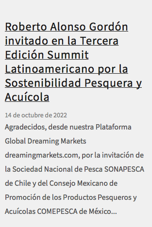  Roberto Alonso Gordón invitado en la Tercera Edición Summit Latinoamericano por la Sostenibilidad Pesquera y Acuícola 14 de octubre de 2022 Agradecidos, desde nuestra Plataforma Global Dreaming Markets dreamingmarkets.com, por la invitación de la Sociedad Nacional de Pesca SONAPESCA de Chile y del Consejo Mexicano de Promoción de los Productos Pesqueros y Acuícolas COMEPESCA de México...