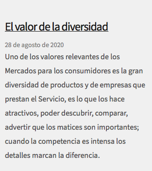  El valor de la diversidad 28 de agosto de 2020 Uno de los valores relevantes de los Mercados para los consumidores es la gran diversidad de productos y de empresas que prestan el Servicio, es lo que los hace atractivos, poder descubrir, comparar, advertir que los matices son importantes; cuando la competencia es intensa los detalles marcan la diferencia. 