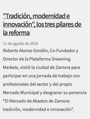  "Tradición, modernidad e innovación", los tres pilares de la reforma 11 de agosto de 2018 Roberto Alonso Gordón, Co-Fundador y Director de la Plataforma Dreaming Markets, visitó la ciudad de Zamora para participar en una jornada de trabajo con profesionales del sector y del propio Mercado Municipal y desgranar su ponencia “El Mercado de Abastos de Zamora: tradición, modernidad e innovación”.