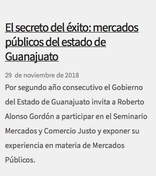  El secreto del éxito: mercados públicos del estado de Guanajuato 29 de noviembre de 2018 Por segundo año consecutivo el Gobierno del Estado de Guanajuato invita a Roberto Alonso Gordón a participar en el Seminario Mercados y Comercio Justo y exponer su experiencia en materia de Mercados Públicos.