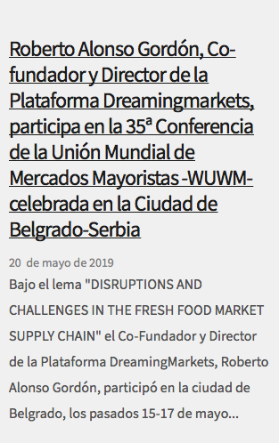  Roberto Alonso Gordón, Co-fundador y Director de la Plataforma Dreamingmarkets, participa en la 35ª Conferencia de la Unión Mundial de Mercados Mayoristas -WUWM- celebrada en la Ciudad de Belgrado-Serbia 20 de mayo de 2019 Bajo el lema "DISRUPTIONS AND CHALLENGES IN THE FRESH FOOD MARKET SUPPLY CHAIN" el Co-Fundador y Director de la Plataforma DreamingMarkets, Roberto Alonso Gordón, participó en la ciudad de Belgrado, los pasados 15-17 de mayo...