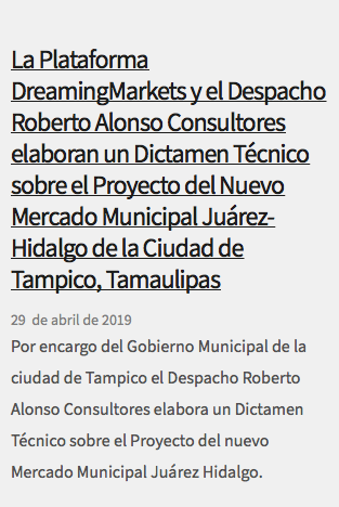  La Plataforma DreamingMarkets y el Despacho Roberto Alonso Consultores elaboran un Dictamen Técnico sobre el Proyecto del Nuevo Mercado Municipal Juárez-Hidalgo de la Ciudad de Tampico, Tamaulipas 29 de abril de 2019 Por encargo del Gobierno Municipal de la ciudad de Tampico el Despacho Roberto Alonso Consultores elabora un Dictamen Técnico sobre el Proyecto del nuevo Mercado Municipal Juárez Hidalgo.