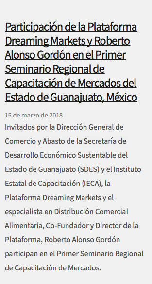  Participación de la Plataforma Dreaming Markets y Roberto Alonso Gordón en el Primer Seminario Regional de Capacitación de Mercados del Estado de Guanajuato, México 15 de marzo de 2018 Invitados por la Dirección General de Comercio y Abasto de la Secretaría de Desarrollo Económico Sustentable del Estado de Guanajuato (SDES) y el Instituto Estatal de Capacitación (IECA), la Plataforma Dreaming Markets y el especialista en Distribución Comercial Alimentaria, Co-Fundador y Director de la Plataforma, Roberto Alonso Gordón participan en el Primer Seminario Regional de Capacitación de Mercados. 