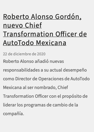  Roberto Alonso Gordón, nuevo Chief Transformation Officer de AutoTodo Mexicana 22 de diciembre de 2020 Roberto Alonso añadió nuevas responsabilidades a su actual desempeño como Director de Operaciones de AutoTodo Mexicana al ser nombrado, Chief Transformation Officer con el propósito de liderar los programas de cambio de la compañía.
